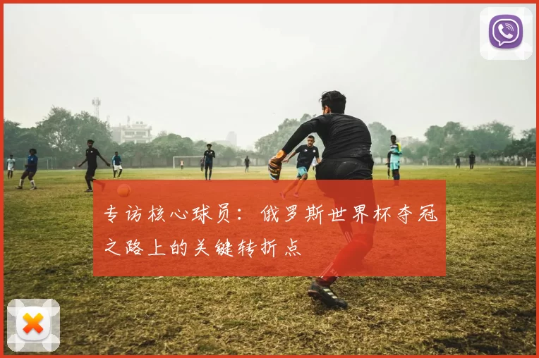 专访核心球员:俄罗斯世界杯夺冠之路上的关键转折点