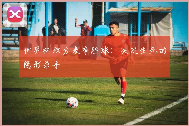 世界杯积分表净胜球:决定生死的隐形杀手