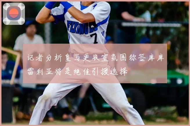 记者分析皇马更衣室氛围称签库库雷利亚将是绝佳引援选择