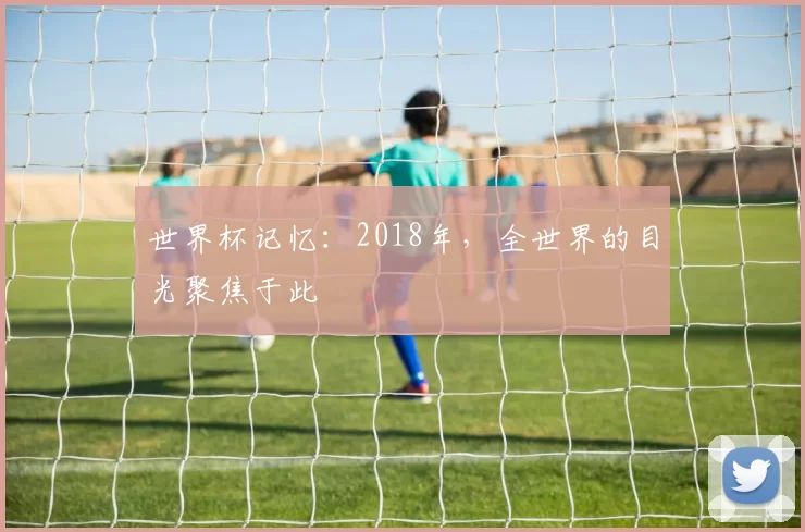 世界杯记忆:2018年,全世界的目光聚焦于此