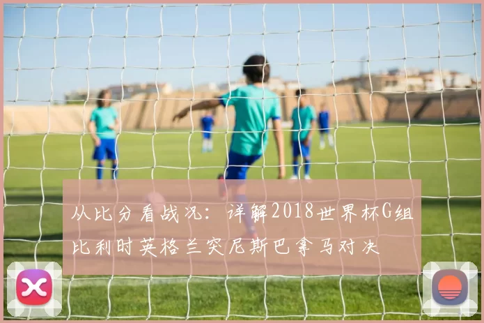 从比分看战况:详解2018世界杯G组比利时英格兰突尼斯巴拿马对决