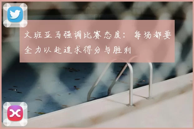 文班亚马强调比赛态度:每场都要全力以赴追求得分与胜利