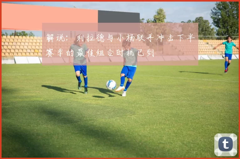 解说：利拉德与小杨联手冲击下半赛季的最佳组合时机已到