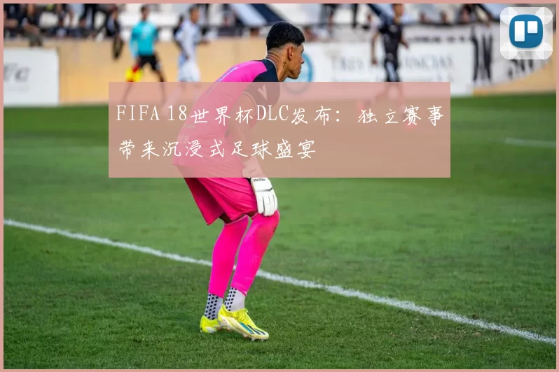 FIFA 18世界杯DLC发布：独立赛事带来沉浸式足球盛宴