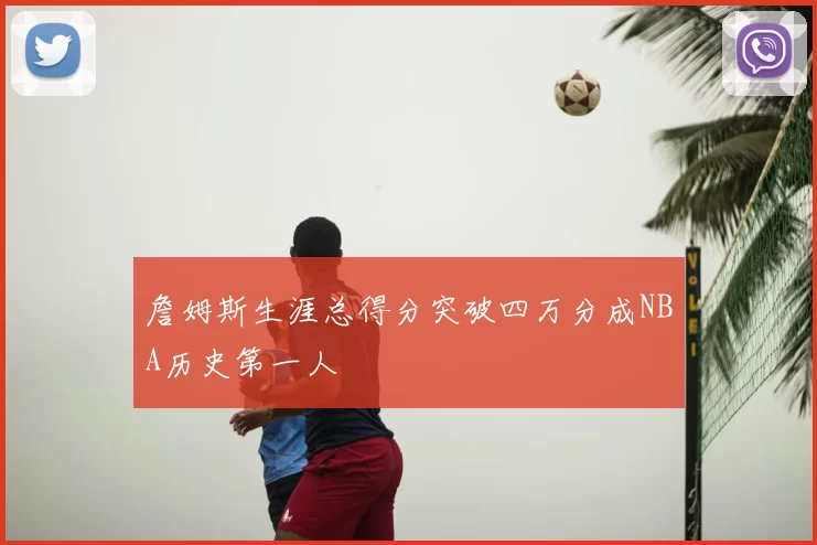 詹姆斯生涯总得分突破四万分成NBA历史第一人