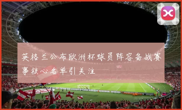 英格兰公布欧洲杯球员阵容备战赛事核心名单引关注