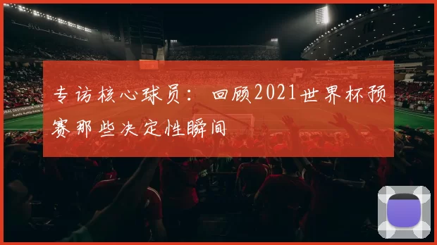 专访核心球员:回顾2021世界杯预赛那些决定性瞬间