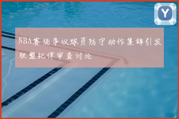NBA赛场争议球员防守动作集锦引发联盟纪律审查讨论