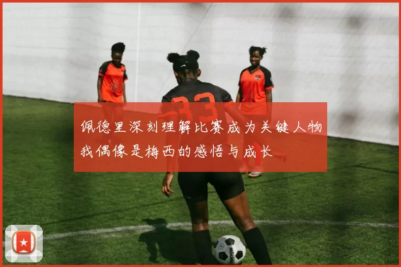 佩德里深刻理解比赛成为关键人物我偶像是梅西的感悟与成长