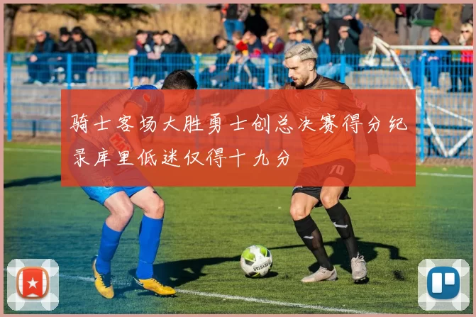 骑士客场大胜勇士创总决赛得分纪录库里低迷仅得十九分