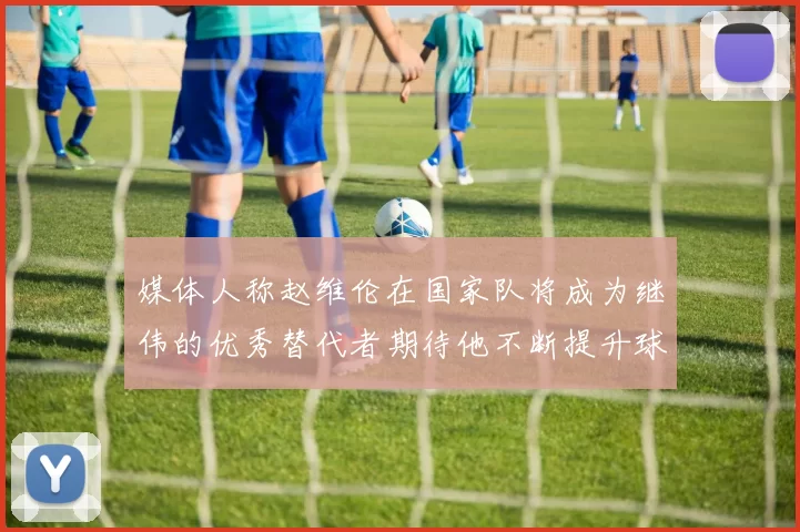 媒体人称赵维伦在国家队将成为继伟的优秀替代者期待他不断提升球技
