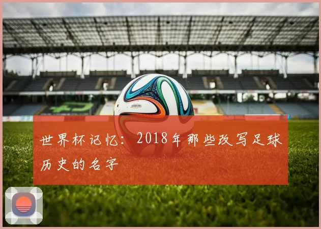 世界杯记忆：2018年那些改写足球历史的名字