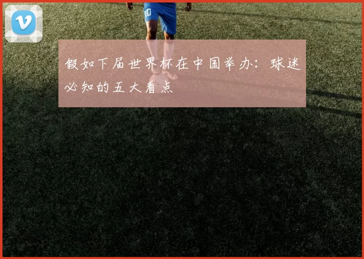 假如下届世界杯在中国举办：球迷必知的五大看点