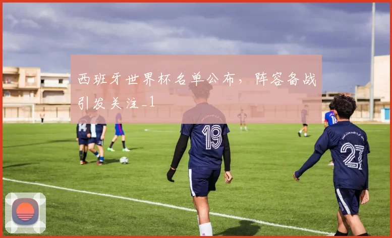 西班牙世界杯名单公布,阵容备战引发关注_1