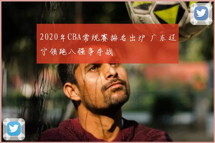 2020年CBA常规赛排名出炉 广东辽宁领跑八强争夺战