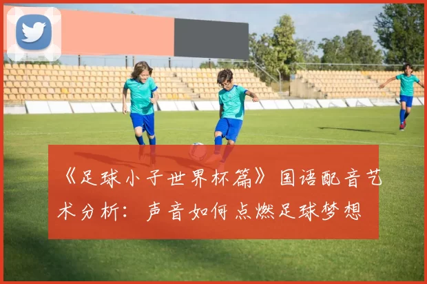 《足球小子世界杯篇》国语配音艺术分析:声音如何点燃足球梦想