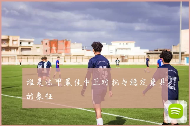 谁是法甲最佳中卫对抗与稳定兼具的象征