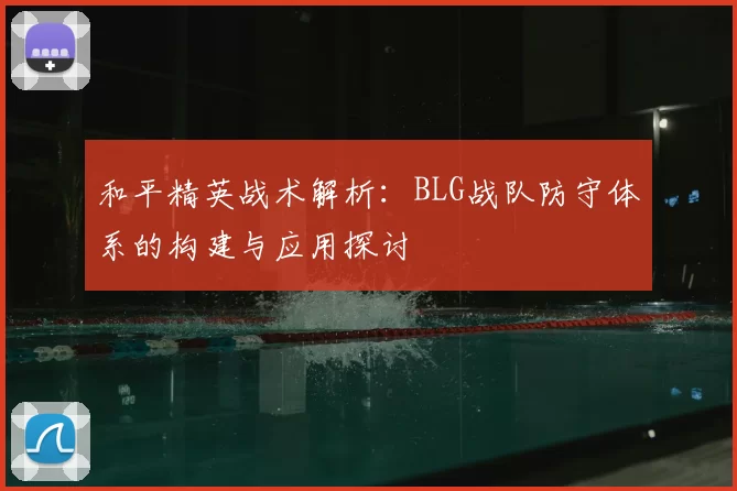 和平精英战术解析:BLG战队防守体系的构建与应用探讨