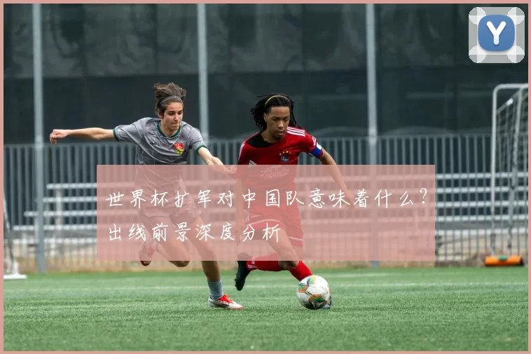 世界杯扩军对中国队意味着什么？出线前景深度分析