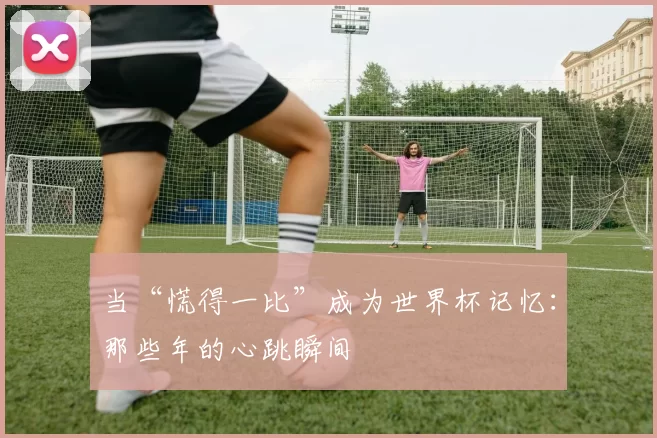 当“慌得一比”成为世界杯记忆：那些年的心跳瞬间