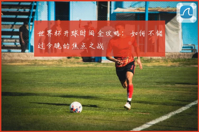 世界杯开球时间全攻略:如何不错过今晚的焦点之战