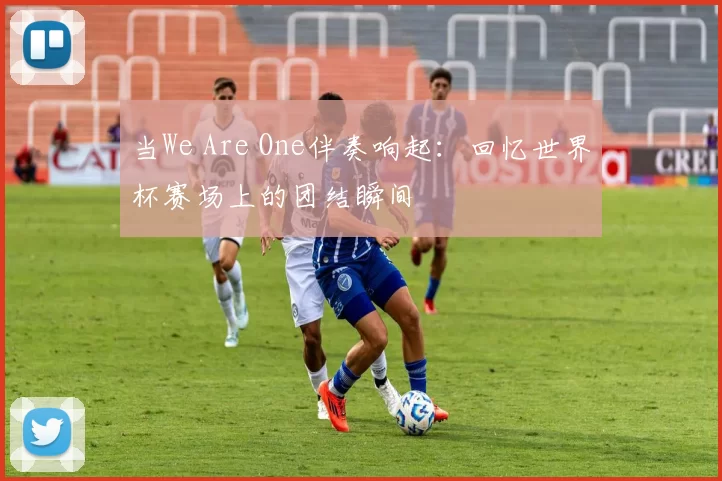 当We Are One伴奏响起：回忆世界杯赛场上的团结瞬间