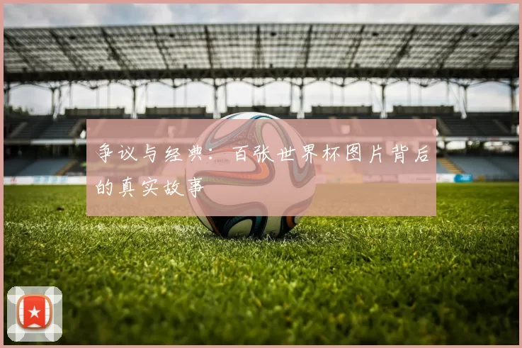 争议与经典：百张世界杯图片背后的真实故事