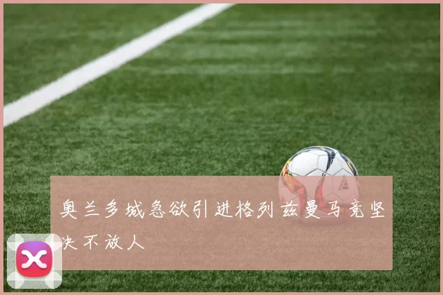 奥兰多城急欲引进格列兹曼马竞坚决不放人