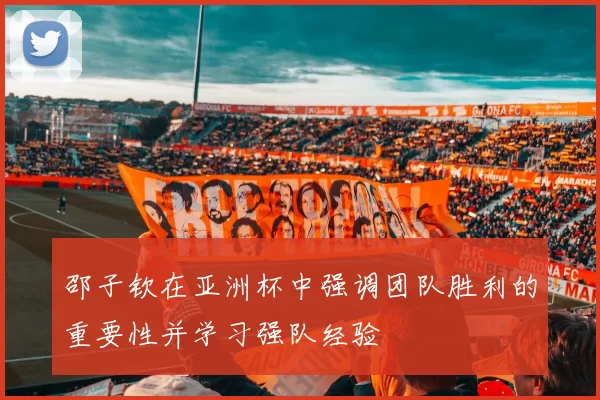 邵子钦在亚洲杯中强调团队胜利的重要性并学习强队经验