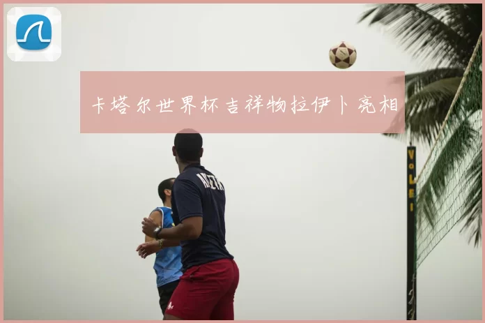 卡塔尔世界杯吉祥物拉伊卜亮相