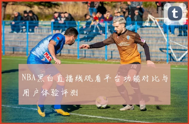 NBA黑白直播线观看平台功能对比与用户体验评测