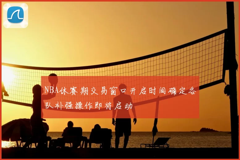 NBA休赛期交易窗口开启时间确定各队补强操作即将启动