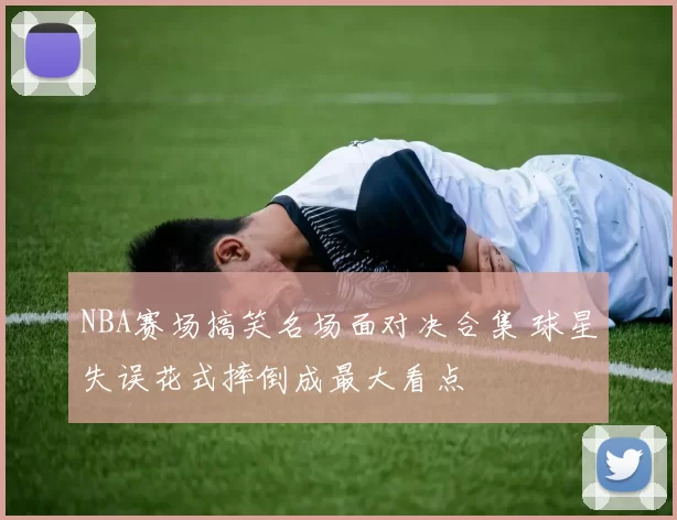 NBA赛场搞笑名场面对决合集 球星失误花式摔倒成最大看点