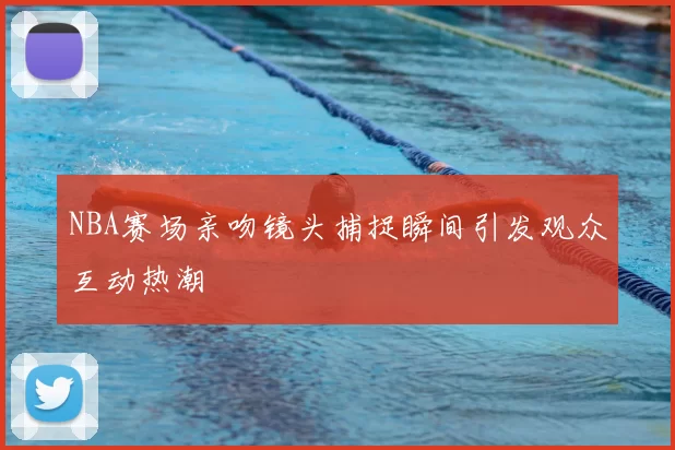 NBA赛场亲吻镜头捕捉瞬间引发观众互动热潮