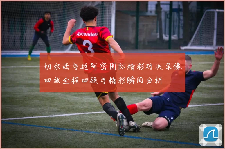 切尔西与迈阿密国际精彩对决录像回放全程回顾与精彩瞬间分析