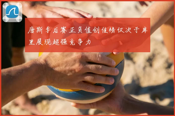 唐斯季后赛正负值创佳绩仅次于库里展现超强竞争力