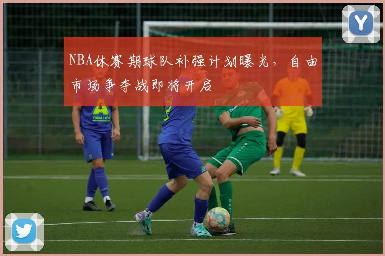 NBA休赛期球队补强计划曝光,自由市场争夺战即将开启