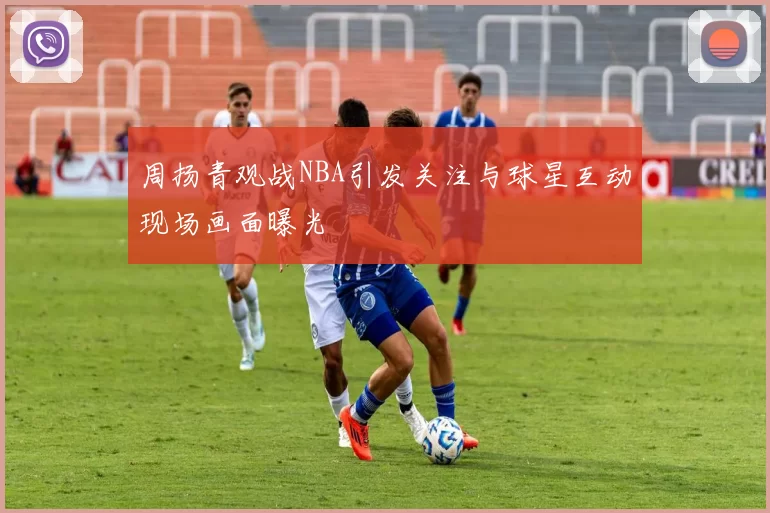 周扬青观战NBA引发关注与球星互动现场画面曝光