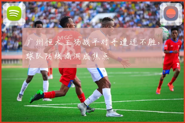 广州恒大主场战平对手遭连不胜，球队防线漏洞成焦点