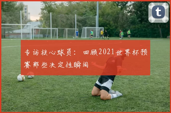 专访核心球员:回顾2021世界杯预赛那些决定性瞬间