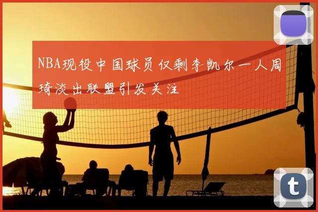 NBA现役中国球员仅剩李凯尔一人周琦淡出联盟引发关注