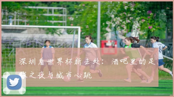 深圳看世界杯新去处:酒吧里的足球之夜与城市心跳