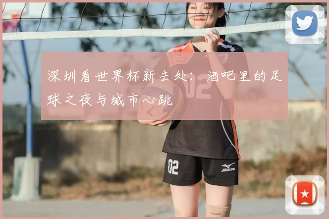 深圳看世界杯新去处：酒吧里的足球之夜与城市心跳