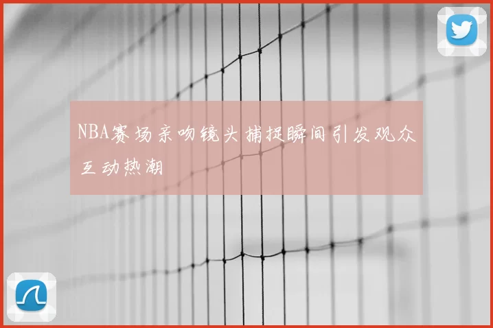 NBA赛场亲吻镜头捕捉瞬间引发观众互动热潮