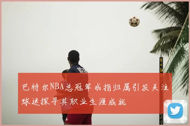 巴特尔NBA总冠军戒指归属引发关注球迷探寻其职业生涯成就