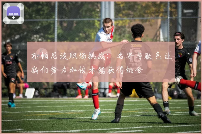 孔帕尼谈职场挑战:名字与肤色让我们努力加倍才能获得机会
