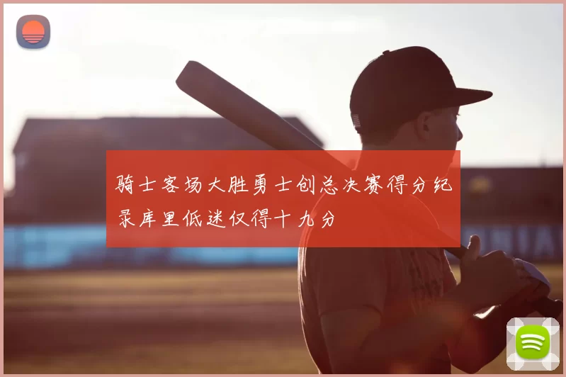 骑士客场大胜勇士创总决赛得分纪录库里低迷仅得十九分