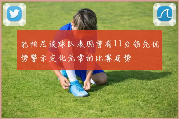孔帕尼谈球队表现曾有11分领先优势警示变化无常的比赛局势