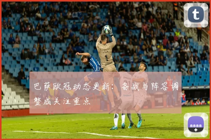 巴萨欧冠动态更新：备战与阵容调整成关注重点