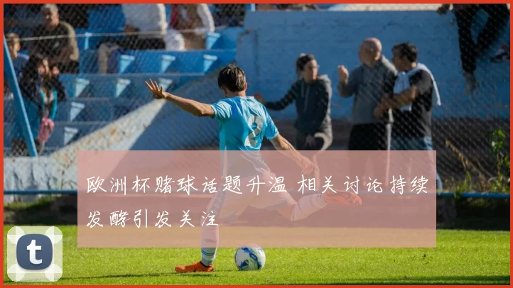 欧洲杯赌球话题升温 相关讨论持续发酵引发关注